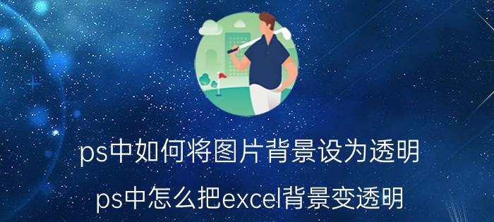 ps中如何将图片背景设为透明 ps中怎么把excel背景变透明？